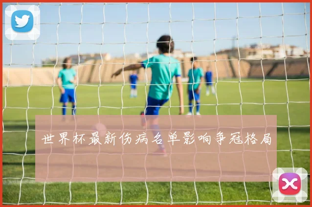 世界杯最新伤病名单影响争冠格局