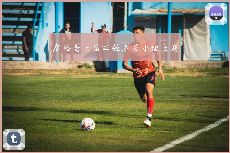 摩洛哥上届四强本届小组出局