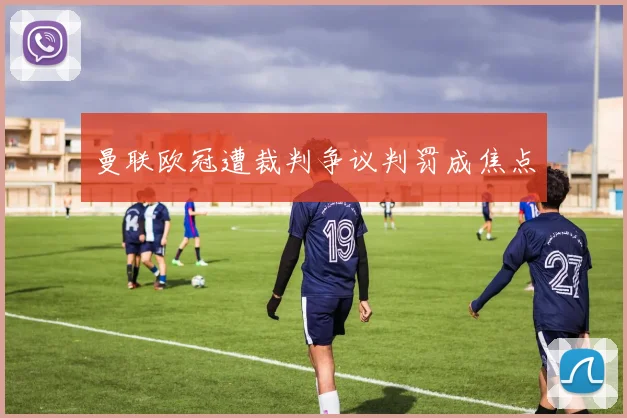 曼联欧冠遭裁判争议判罚成焦点
